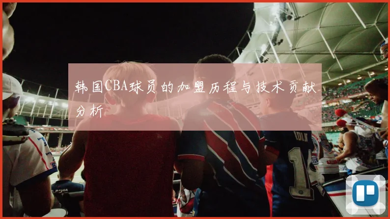 韩国CBA球员的加盟历程与技术贡献分析