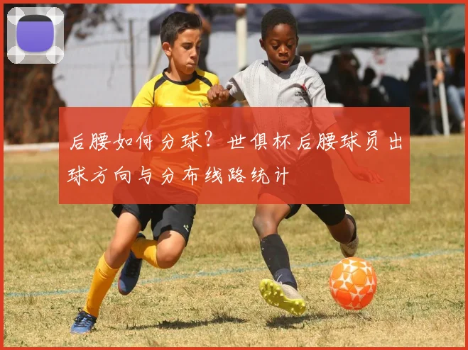 后腰如何分球？世俱杯后腰球员出球方向与分布线路统计