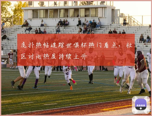 虎扑热帖追踪世俱杯热门看点，社区讨论热度持续上升