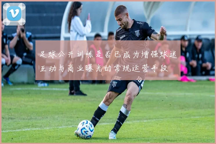 足球公开训练是否已成为增强球迷互动与商业曝光的常规运营手段