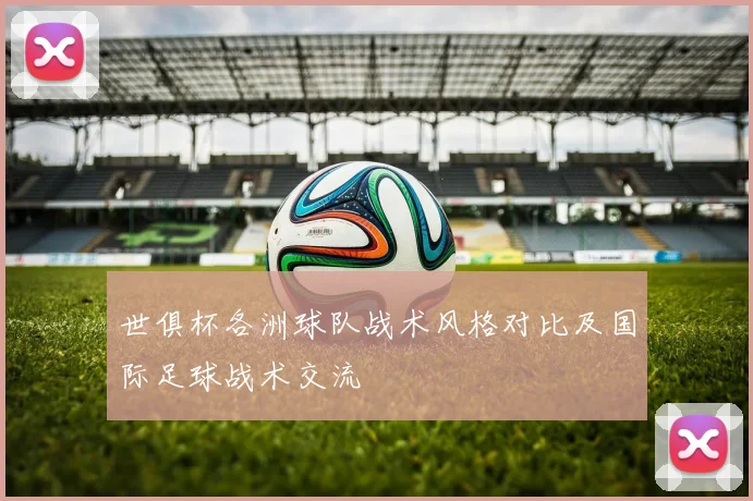 世俱杯各洲球队战术风格对比及国际足球战术交流