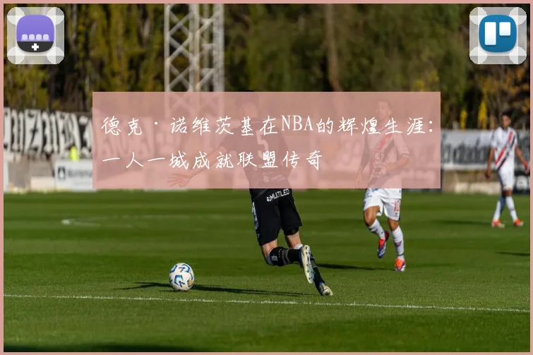 德克·诺维茨基在NBA的辉煌生涯：一人一城成就联盟传奇