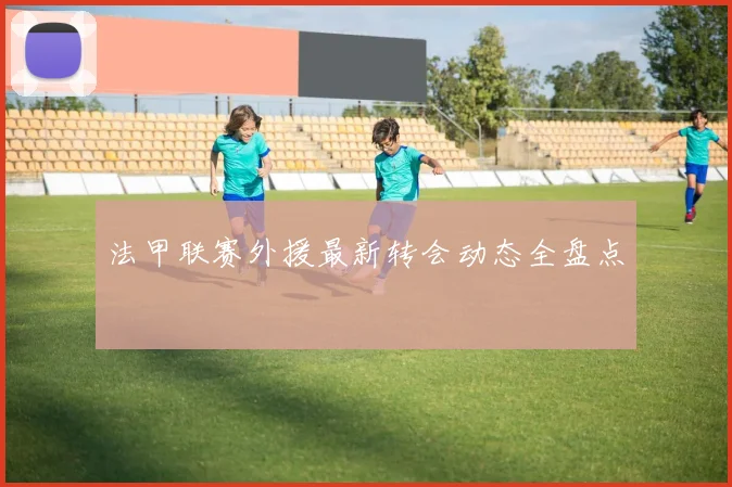 法甲联赛外援最新转会动态全盘点